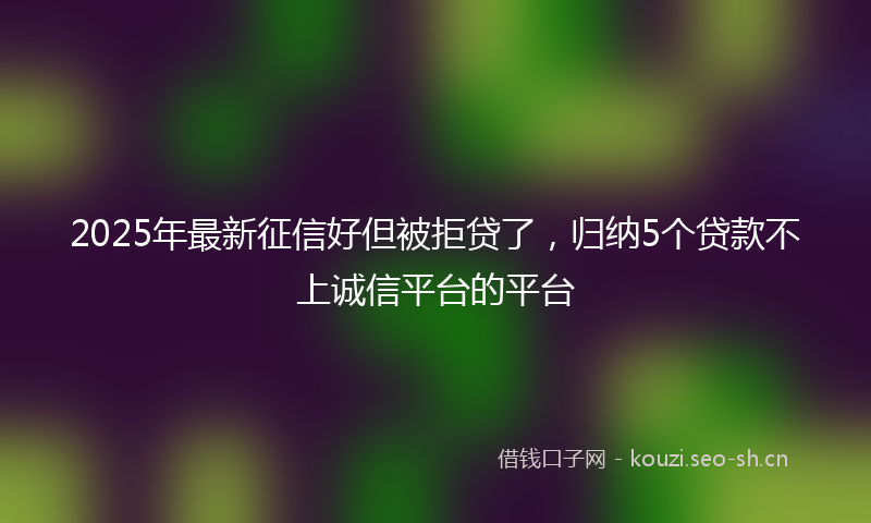 2025年最新征信好但被拒贷了,归纳5个贷款不上诚信平台的平台