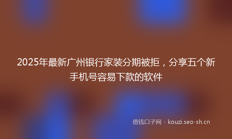 2025年最新广州银行家装分期被拒，分享五个新手机号容易下款的软件