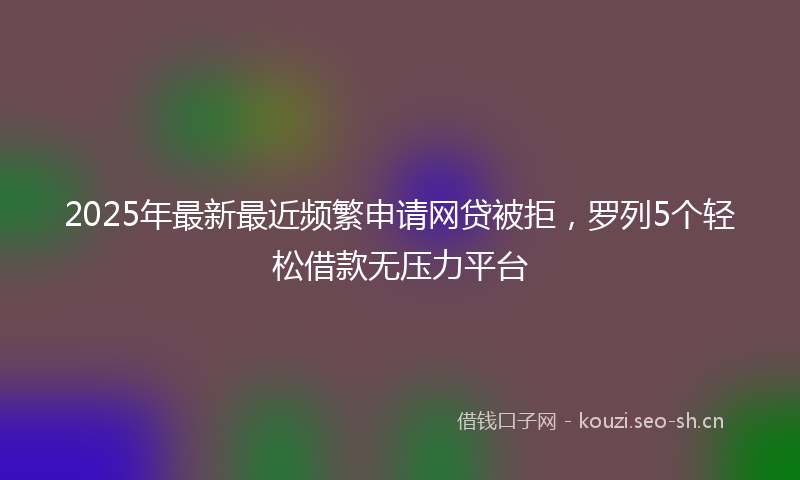 2025年最新最近频繁申请网贷被拒，罗列5个轻松借款无压力平台
