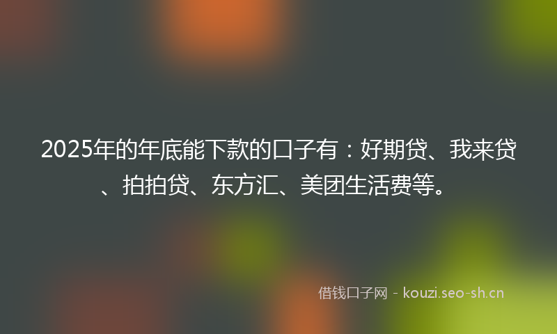 2025年的年底能下款的口子有：好期贷、我来贷、拍拍贷、东方汇、美团生活费等。