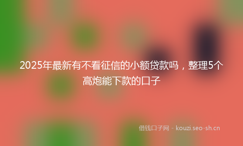 2025年最新有不看征信的小额贷款吗，整理5个高炮能下款的口子