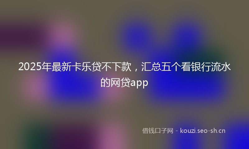 2025年最新卡乐贷不下款，汇总五个看银行流水的网贷app