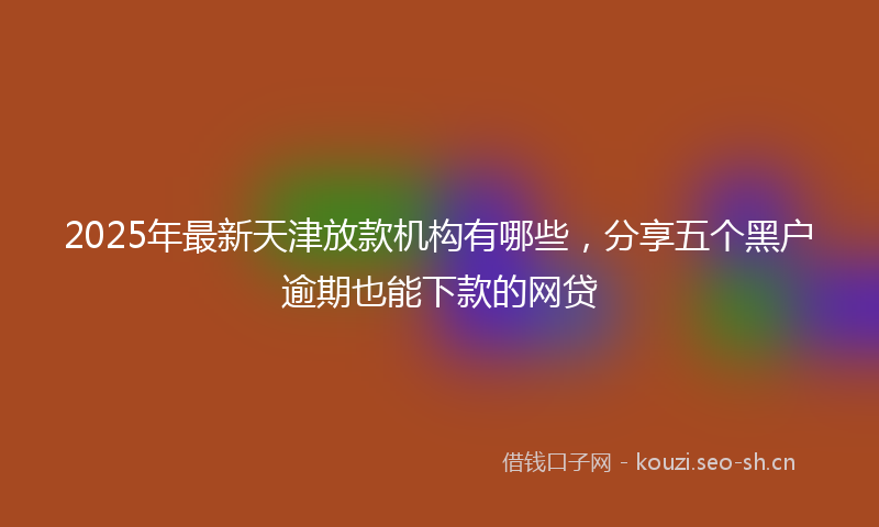 2025年最新天津放款机构有哪些，分享五个黑户逾期也能下款的网贷