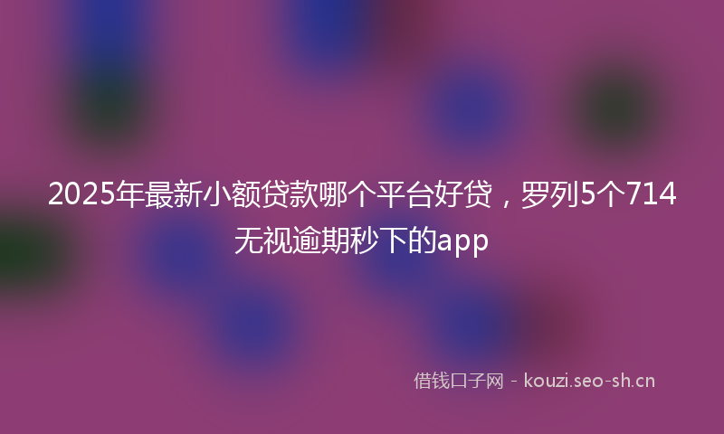 2025年最新小额贷款哪个平台好贷，罗列5个714无视逾期秒下的app