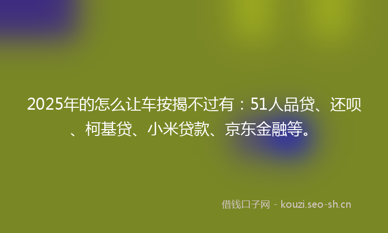 2025年的怎么让车按揭不过有：51人品贷、还呗、柯基贷、小米贷款、京东金融等。