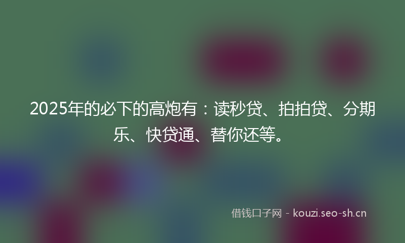 2025年的必下的高炮有：读秒贷、拍拍贷、分期乐、快贷通、替你还等。