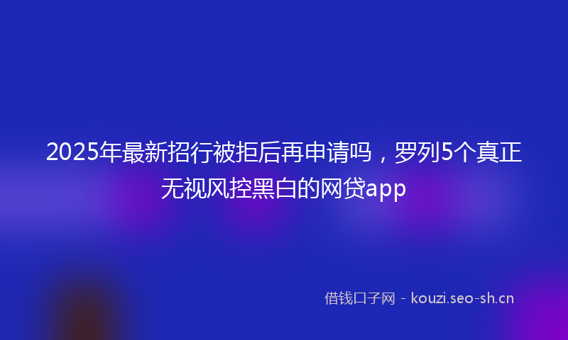 2025年最新招行被拒后再申请吗，罗列5个真正无视风控黑白的网贷app