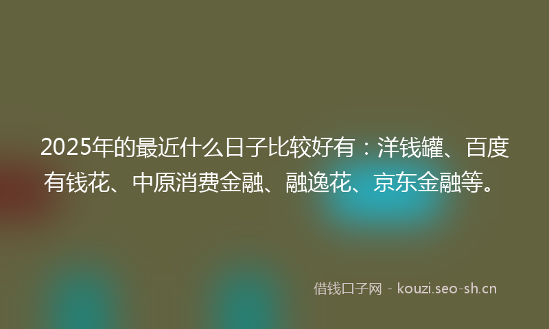 2025年的最近什么日子比较好有：洋钱罐、百度有钱花、中原消费金融、融逸花、京东金融等。