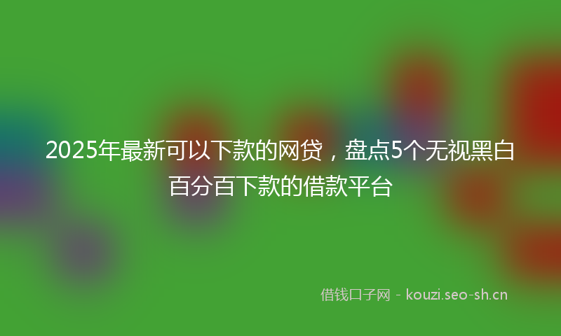 2025年最新可以下款的网贷，盘点5个无视黑白百分百下款的借款平台