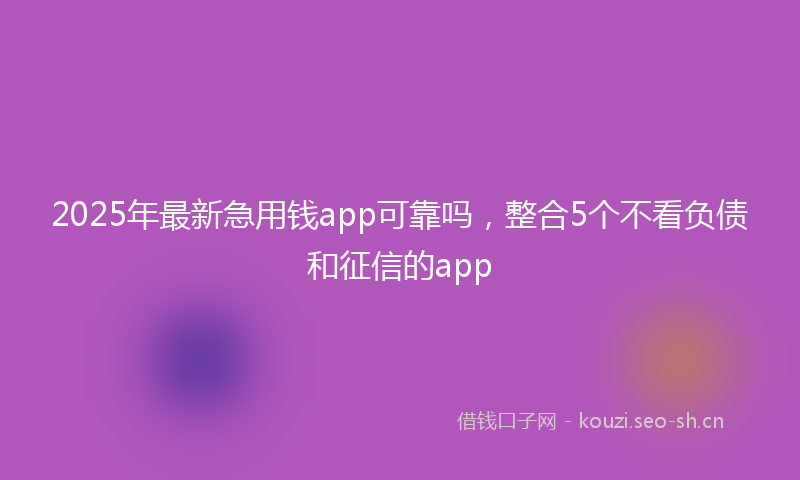 2025年最新急用钱app可靠吗，整合5个不看负债和征信的app