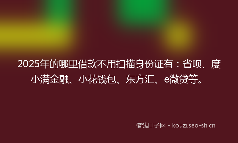 2025年的哪里借款不用扫描身份证有：省呗、度小满金融、小花钱包、东方汇、e微贷等。