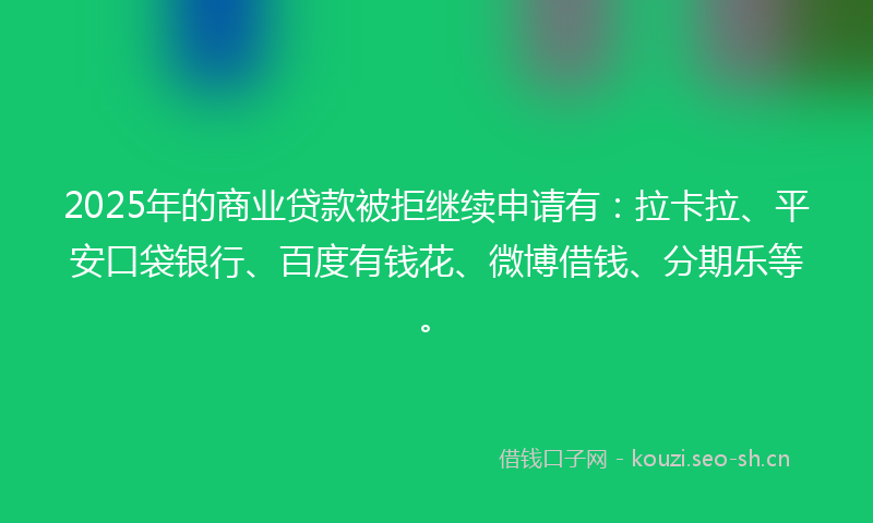 2025年的商业贷款被拒继续申请有：拉卡拉、平安口袋银行、百度有钱花、微博借钱、分期乐等。