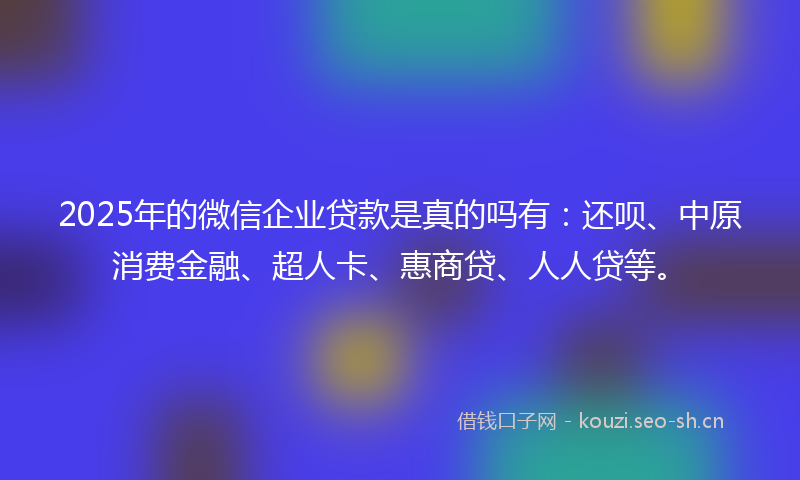 2025年的微信企业贷款是真的吗有：还呗、中原消费金融、超人卡、惠商贷、人人贷等。