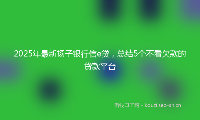 2025年最新扬子银行信e贷，总结5个不看欠款的贷款平台