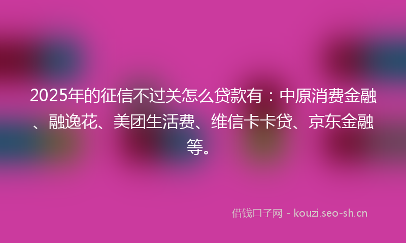 2025年的征信不过关怎么贷款有：中原消费金融、融逸花、美团生活费、维信卡卡贷、京东金融等。