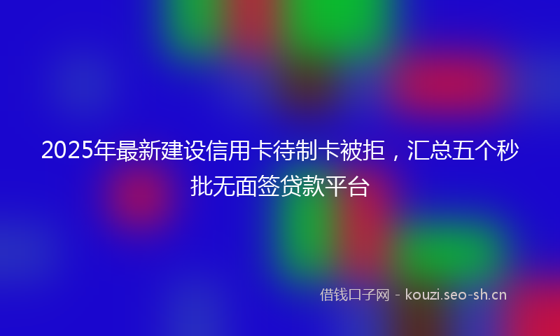 2025年最新建设信用卡待制卡被拒，汇总五个秒批无面签贷款平台