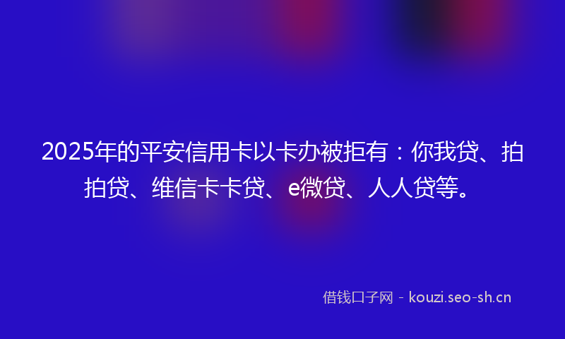 2025年的平安信用卡以卡办被拒有：你我贷、拍拍贷、维信卡卡贷、e微贷、人人贷等。