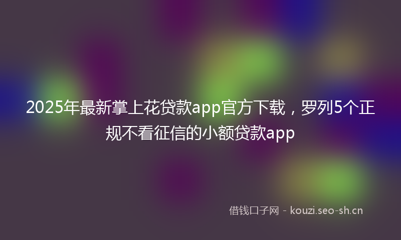 2025年最新掌上花贷款app官方下载，罗列5个正规不看征信的小额贷款app