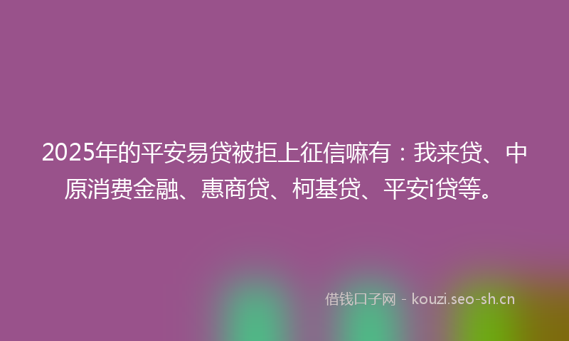 2025年的平安易贷被拒上征信嘛有：我来贷、中原消费金融、惠商贷、柯基贷、平安i贷等。