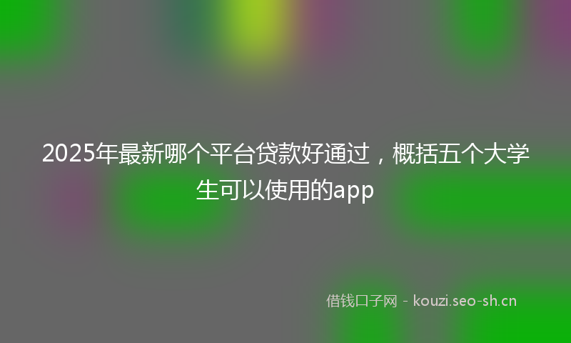 2025年最新哪个平台贷款好通过，概括五个大学生可以使用的app