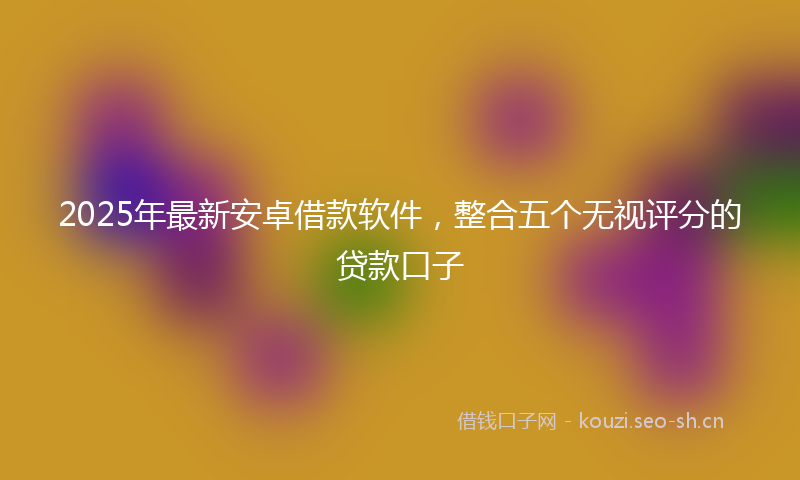 2025年最新安卓借款软件，整合五个无视评分的贷款口子
