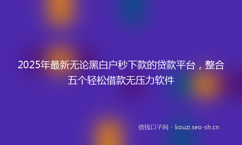 2025年最新无论黑白户秒下款的贷款平台，整合五个轻松借款无压力软件