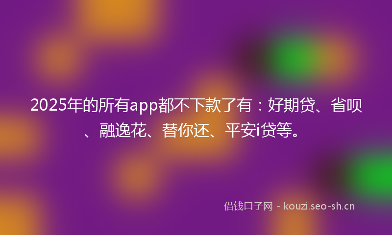 2025年的所有app都不下款了有：好期贷、省呗、融逸花、替你还、平安i贷等。