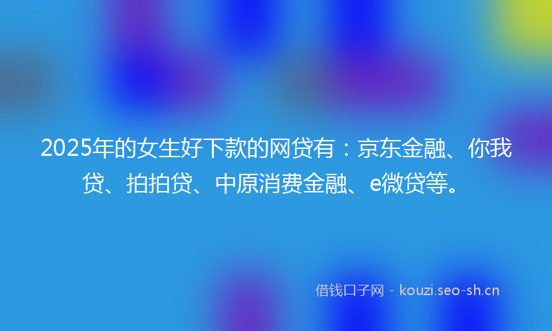 2025年的女生好下款的网贷有:京东金融、你我贷、拍拍贷、中原消费金融、e微贷等。