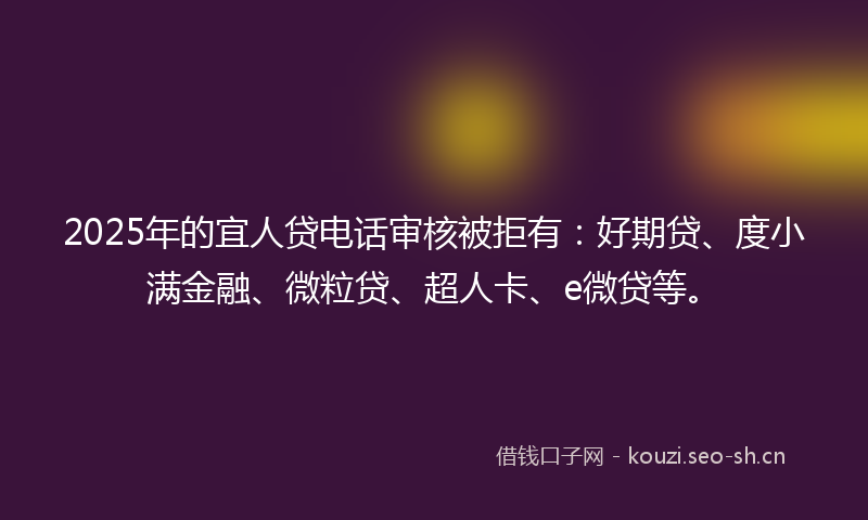 2025年的宜人贷电话审核被拒有：好期贷、度小满金融、微粒贷、超人卡、e微贷等。