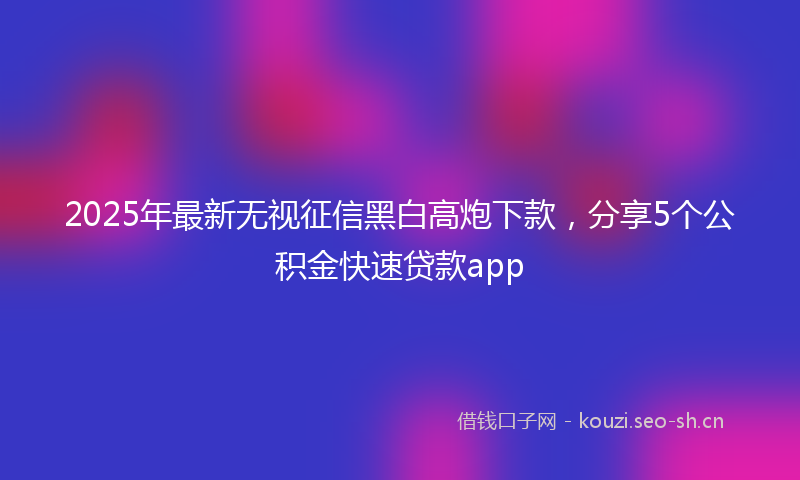 2025年最新无视征信黑白高炮下款，分享5个公积金快速贷款app