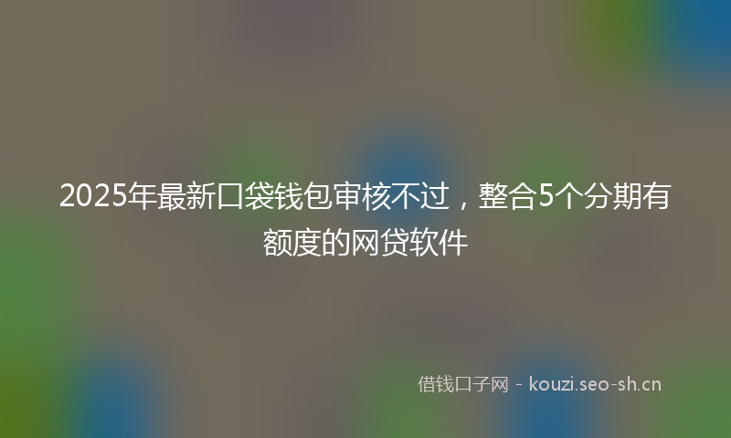 2025年最新口袋钱包审核不过，整合5个分期有额度的网贷软件