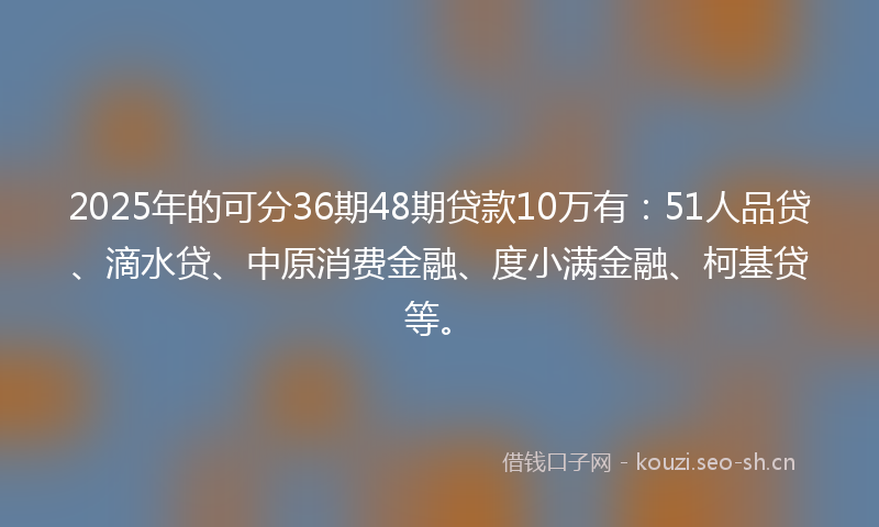 2025年的可分36期48期贷款10万有：51人品贷、滴水贷、中原消费金融、度小满金融、柯基贷等。