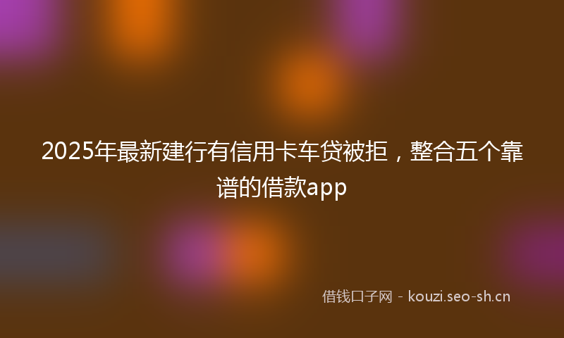 2025年最新建行有信用卡车贷被拒，整合五个靠谱的借款app