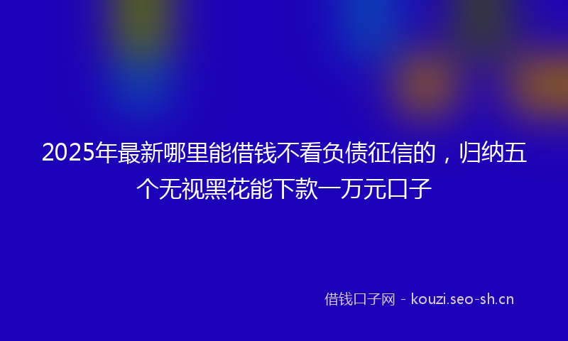 2025年最新哪里能借钱不看负债征信的，归纳五个无视黑花能下款一万元口子