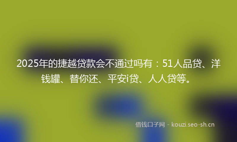 2025年的捷越贷款会不通过吗有：51人品贷、洋钱罐、替你还、平安i贷、人人贷等。