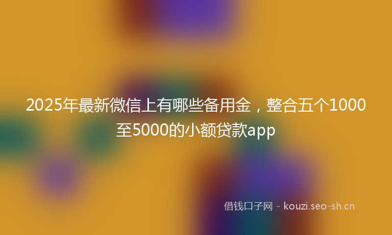 2025年最新微信上有哪些备用金，整合五个1000至5000的小额贷款app
