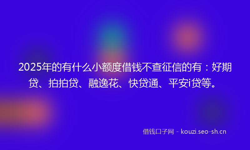 2025年的有什么小额度借钱不查征信的有：好期贷、拍拍贷、融逸花、快贷通、平安i贷等。