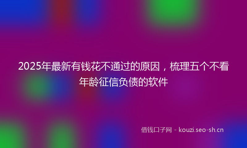 2025年最新有钱花不通过的原因，梳理五个不看年龄征信负债的软件