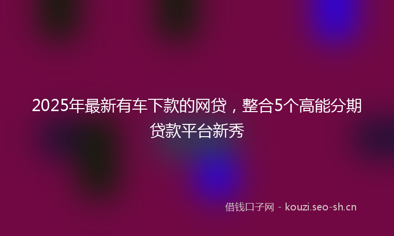 2025年最新有车下款的网贷，整合5个高能分期贷款平台新秀