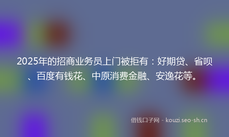 2025年的招商业务员上门被拒有：好期贷、省呗、百度有钱花、中原消费金融、安逸花等。