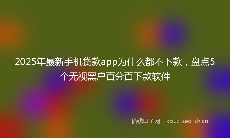 2025年最新手机贷款app为什么都不下款，盘点5个无视黑户百分百下款软件