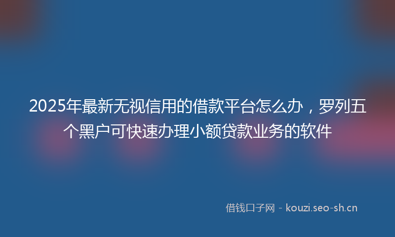 2025年最新无视信用的借款平台怎么办，罗列五个黑户可快速办理小额贷款业务的软件