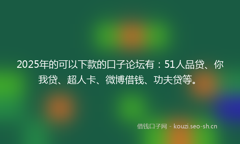 2025年的可以下款的口子论坛有：51人品贷、你我贷、超人卡、微博借钱、功夫贷等。