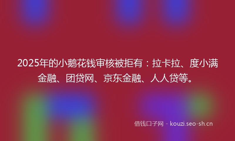 2025年的小鹅花钱审核被拒有：拉卡拉、度小满金融、团贷网、京东金融、人人贷等。