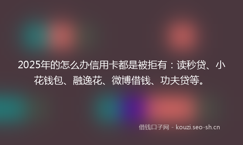 2025年的怎么办信用卡都是被拒有：读秒贷、小花钱包、融逸花、微博借钱、功夫贷等。