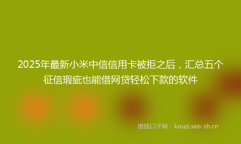 2025年最新小米中信信用卡被拒之后，汇总五个征信瑕疵也能借网贷轻松下款的软件