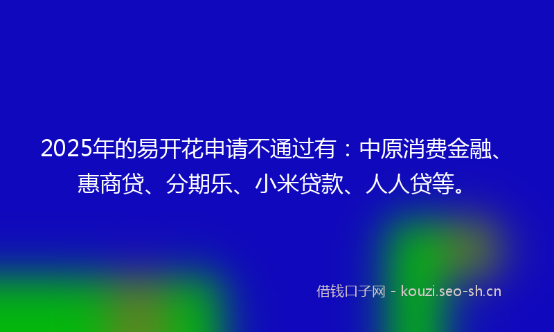2025年的易开花申请不通过有：中原消费金融、惠商贷、分期乐、小米贷款、人人贷等。