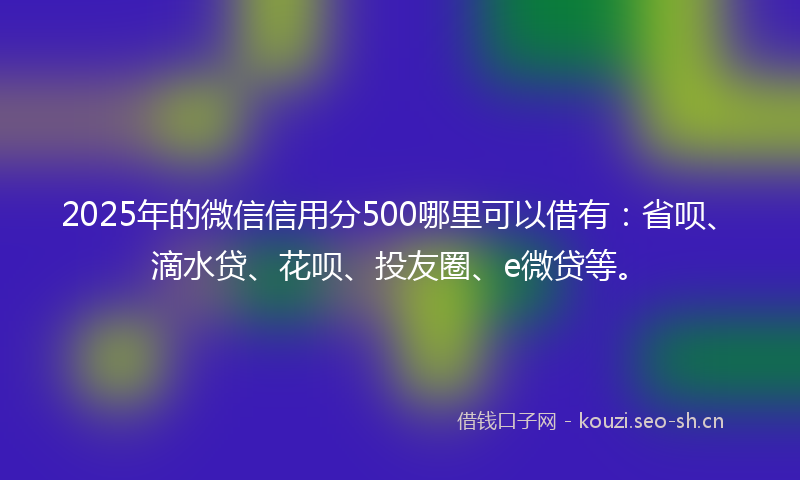 2025年的微信信用分500哪里可以借有：省呗、滴水贷、花呗、投友圈、e微贷等。