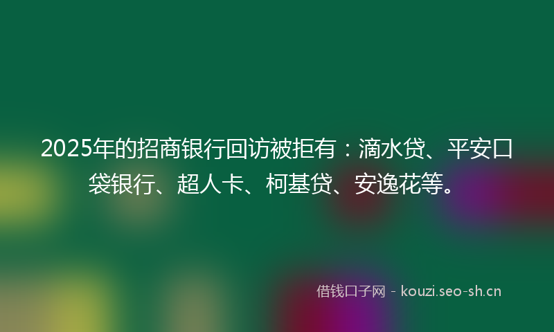 2025年的招商银行回访被拒有：滴水贷、平安口袋银行、超人卡、柯基贷、安逸花等。