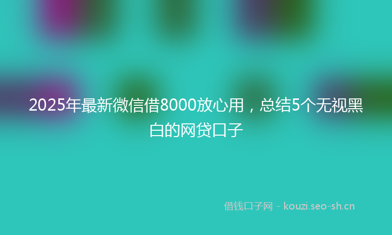 2025年最新微信借8000放心用，总结5个无视黑白的网贷口子